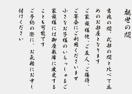 観世の間　　吉兆の間、式部の間と比べて広めのお部屋となります。ご家族様他、ご友人、ご接待、ご宴会にご利用くださいませ。小さなお子様のいらっしゃるご家族様には御座敷席にに変更することも可能です。ご予約の際に、お気軽にお申し付けください