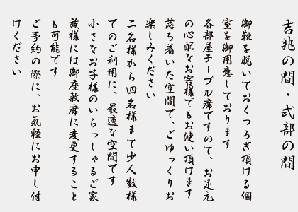 吉兆の間・式部の間　　御靴を脱いでおくつろぎ頂ける個室を御用意しております。各部屋テーブル席ですので、お足元の心配なお客様でもお使い頂けます。落ち着いた空間で、ごゆっくりお楽しみください。2名様から4名様まで少人数様でのご利用に、最適な空間です。小さなお子様のいらっしゃるご家族様には御座敷席にに変更することも可能です。ご予約の際に、お気軽にお申し付けください